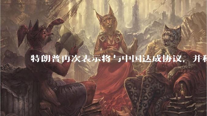 特朗普再次表示将与中国达成协议，并称愿意降低对华关税，这一表态背后的真实意图是什么？