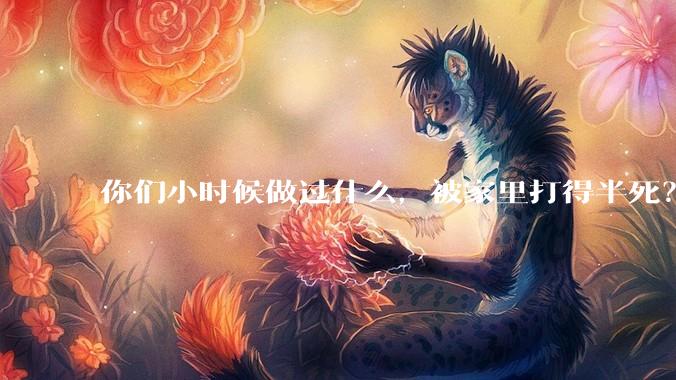 你们小时候做过什么，被家里打得半死？